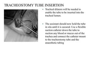TRACHEOSTOMY TUBE INSERTION
 Tracheal dilators will be needed to
enable the tube to be inserted into the
tracheal lumen.
 The assistant should now hold the tube
in situ until it is secured. Use a flexible
suction catheter down the tube to
suction any blood or mucus out of the
trachea and connect the catheter mount
to the tracheostomy tube and the
anaesthetic tubing
 
