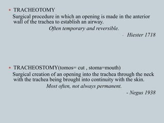  TRACHEOTOMY
Surgical procedure in which an opening is made in the anterior
wall of the trachea to establish an airway.
Often temporary and reversible.
- Hiester 1718
 TRACHEOSTOMY(tomos= cut , stoma=mouth)
Surgical creation of an opening into the trachea through the neck
with the trachea being brought into continuity with the skin.
Most often, not always permanent.
- Negus 1938
 