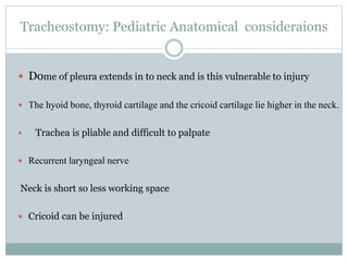 Tracheostomy: Pediatric Anatomical consideraions
 Dome of pleura extends in to neck and is this vulnerable to injury
 The hyoid bone, thyroid cartilage and the cricoid cartilage lie higher in the neck.
 Trachea is pliable and difficult to palpate
 Recurrent laryngeal nerve
Neck is short so less working space
 Cricoid can be injured
 