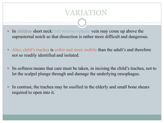VARIATION
 In children short neck: left brachiocephalic vein may come up above the
suprasternal notch so that dissection is rather more difficult and dangerous.
 Also, child’s trachea is softer and more mobile than the adult’s and therefore
not so readily identified and isolated.
 Its softness means that care must be taken, in incising the child’s trachea, not to
let the scalpel plunge through and damage the underlying oesophagus.
 In contrast, the trachea may be ossified in the elderly and small bone shears
required to open into it.
 