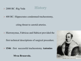 History 2000 BC :Rig Veda
 400 BC: Hippocrates condemned tracheostomy,
citing threat to carotid arteries.
 Hierronymus, Fabricus and Habicot provided the
first technical descriptions of surgical procedure.
 1546 : first successful tracheostomy Antonius
Mvsa Brasavola,
 