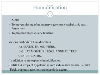 Humidification
Aims:
 To prevent drying of pulmonary secretions (tracheitis & crust
formation).
 To preserve muco-ciliary function.
Various methods of humidification
A) HEATED HUMIDIFIERS.
B) HEAT MOISTURE EXCHANGE FILTERS.
C) NEBULIZERS.
-In addition to atmospheric humidification,
-Instill 3 -4 drops of hypotonic saline/ sodium bicarbonate 1-2ml/h
-Thick, copious secretions use mucolytic agents.
 