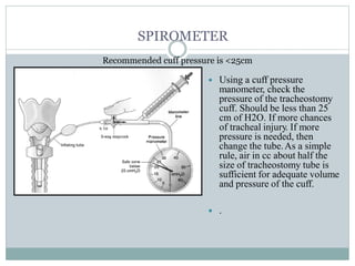 SPIROMETER
Recommended cuff pressure is <25cm
 Using a cuff pressure
manometer, check the
pressure of the tracheostomy
cuff. Should be less than 25
cm of H2O. If more chances
of tracheal injury. If more
pressure is needed, then
change the tube.As a simple
rule, air in cc about half the
size of tracheostomy tube is
sufficient for adequate volume
and pressure of the cuff.
 .
 