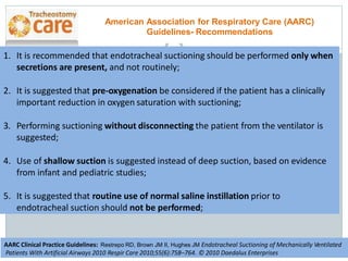 1. It is recommended that endotracheal suctioning should be performed only when
secretions are present, and not routinely;
2. It is suggested that pre-oxygenation be considered if the patient has a clinically
important reduction in oxygen saturation with suctioning;
3. Performing suctioning without disconnecting the patient from the ventilator is
suggested;
4. Use of shallow suction is suggested instead of deep suction, based on evidence
from infant and pediatric studies;
5. It is suggested that routine use of normal saline instillation prior to
endotracheal suction should not be performed;
American Association for Respiratory Care (AARC)
Guidelines- Recommendations
AARC Clinical Practice Guidelines: Restrepo RD, Brown JM II, Hughes JM Endotracheal Suctioning of Mechanically Ventilated
Patients With Artificial Airways 2010 Respir Care 2010;55(6):758–764. © 2010 Daedalus Enterprises
 