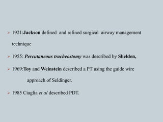 1921:Jackson defined and refined surgical airway management
technique
 1955: Percutaneous tracheostomy was described by Shelden,
 1969:Toy and Weinstein described a PT using the guide wire
approach of Seldinger.
 1985 Ciaglia et al described PDT.
 