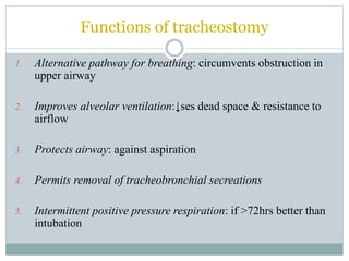 Functions of tracheostomy
1. Alternative pathway for breathing: circumvents obstruction in
upper airway
2. Improves alveolar ventilation:↓ses dead space & resistance to
airflow
3. Protects airway: against aspiration
4. Permits removal of tracheobronchial secreations
5. Intermittent positive pressure respiration: if >72hrs better than
intubation
 