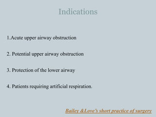 Indications
1.Acute upper airway obstruction
2. Potential upper airway obstruction
3. Protection of the lower airway
4. Patients requiring artificial respiration.
Bailey &Love’s short practice of surgery
 