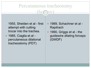 Percutaneous tracheotomy
(history)
1955, Shelden et al - first
attempt with cutting
trocar into the trachea.
 1985, Ciaglia et al -
percutaneous dilational
tracheostomy (PDT)
 1989, Schachner et al -
Rapitrach
 1990, Griggs et al - the
guidewire dilating forceps
(GWDF)
 