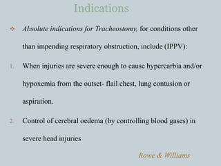  Absolute indications for Tracheostomy, for conditions other
than impending respiratory obstruction, include (IPPV):
1. When injuries are severe enough to cause hypercarbia and/or
hypoxemia from the outset- flail chest, lung contusion or
aspiration.
2. Control of cerebral oedema (by controlling blood gases) in
severe head injuries
Rowe & Williams
Indications
 