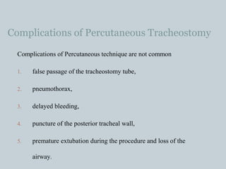 Complications of Percutaneous Tracheostomy
Complications of Percutaneous technique are not common
1. false passage of the tracheostomy tube,
2. pneumothorax,
3. delayed bleeding,
4. puncture of the posterior tracheal wall,
5. premature extubation during the procedure and loss of the
airway.
 