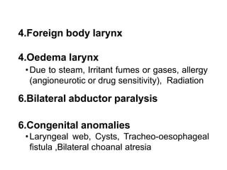 4.Foreign body larynx
4.Oedema larynx
•Due to steam, Irritant fumes or gases, allergy
(angioneurotic or drug sensitivity), Radiation
6.Bilateral abductor paralysis
6.Congenital anomalies
•Laryngeal web, Cysts, Tracheo-oesophageal
fistula ,Bilateral choanal atresia
 