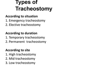 Types of
Tracheostomy
According to situation
1. Emergency tracheostomy
2. Elective tracheostomy
According to duration
1. Temporary tracheostomy
2. Permanent tracheostomy
According to site
1. High tracheostomy
2. Mid tracheostomy
3. Low tracheostomy
 