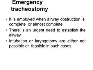Emergency
tracheostomy
• It is employed when airway obstruction is
complete or almost complete
• There is an urgent need to establish the
airway.
• Intubation or laryngotomy are either not
possible or feasible in such cases.
 