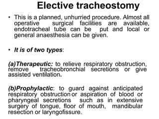 Elective tracheostomy
• This is a planned, unhurried procedure. Almost all
operative surgical facilities are available,
endotracheal tube can be put and local or
general anaesthesia can be given.
• It is of two types:
(a)Therapeutic: to relieve respiratory obstruction,
remove tracheobronchial secretions or give
assisted ventilation.
(b)Prophylactic: to guard against anticipated
respiratory obstruction or aspiration of blood or
pharyngeal secretions such as in extensive
surgery of tongue, floor of mouth, mandibular
resection or laryngofissure.
 