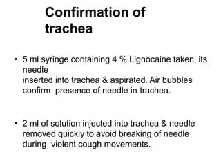 Confirmation of
trachea
• 5 ml syringe containing 4 % Lignocaine taken, its
needle
inserted into trachea & aspirated. Air bubbles
confirm presence of needle in trachea.
• 2 ml of solution injected into trachea & needle
removed quickly to avoid breaking of needle
during violent cough movements.
 