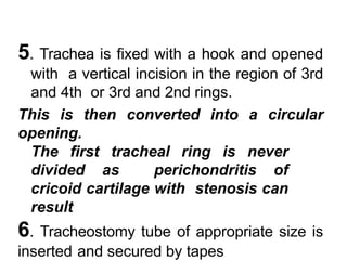 5. Trachea is fixed with a hook and opened
with a vertical incision in the region of 3rd
and 4th or 3rd and 2nd rings.
This is then converted into a circular
opening.
The first tracheal ring is never
divided as perichondritis of
cricoid cartilage with stenosis can
result
6. Tracheostomy tube of appropriate size is
inserted and secured by tapes
 