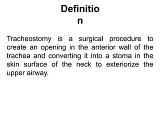 Definitio
n
Tracheostomy is a surgical procedure to
create an opening in the anterior wall of the
trachea and converting it into a stoma in the
skin surface of the neck to exteriorize the
upper airway.
 