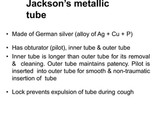 Jackson’s metallic
tube
• Made of German silver (alloy of Ag + Cu + P)
• Has obturator (pilot), inner tube & outer tube
• Inner tube is longer than outer tube for its removal
& cleaning. Outer tube maintains patency. Pilot is
inserted into outer tube for smooth & non-traumatic
insertion of tube
• Lock prevents expulsion of tube during cough
 