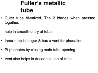 Fuller’s metallic
tube
• Outer tube bi-valved. The 2 blades when pressed
together,
help in smooth entry of tube.
• Inner tube is longer & has a vent for phonation
• Pt phonates by closing main tube opening
• Vent also helps in decannulation of tube
 