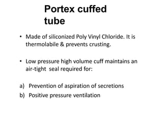 Portex cuffed
tube
• Made of siliconized Poly Vinyl Chloride. It is
thermolabile & prevents crusting.
• Low pressure high volume cuff maintains an
air-tight seal required for:
a) Prevention of aspiration of secretions
b) Positive pressure ventilation
 
