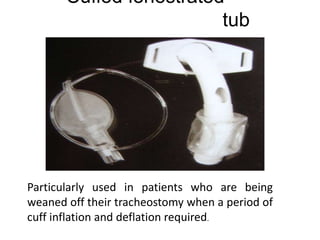Cuffed fenestrated
tub
e
Particularly used in patients who are being
weaned off their tracheostomy when a period of
cuff inflation and deflation required.
 