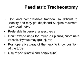 Paediatric Tracheostomy
• Soft and compressible trachea ,so difficult to
identify and may get displaced & injure recurrent
laryngeal nerve
• Preferably in general anaesthesia
• Don’t extend neck too much as pleura,innominate
vessels,thymus may get injured
• Post operative x-ray of the neck to know position
of the tube
• Use of soft silastic and portex tube
 