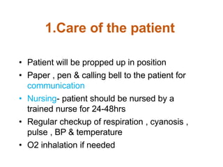 1.Care of the patient
• Patient will be propped up in position
• Paper , pen & calling bell to the patient for
communication
• Nursing- patient should be nursed by a
trained nurse for 24-48hrs
• Regular checkup of respiration , cyanosis ,
pulse , BP & temperature
• O2 inhalation if needed
 