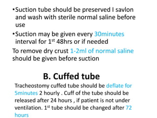 •Suction tube should be preserved I savlon
and wash with sterile normal saline before
use
•Suction may be given every 30minutes
interval for 1st 48hrs or if needed
To remove dry crust 1-2ml of normal saline
should be given before suction
B. Cuffed tube
Tracheostomy cuffed tube should be deflate for
5minutes 2 hourly . Cuff of the tube should be
released after 24 hours , if patient is not under
ventilation. 1st tube should be changed after 72
hours
 