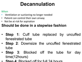 Decannulation
When
• Ventilation or suctioning no longer needed
• Patient can control their own airway
• Not be at risk for aspiration
Should be done in a stepwise fashion
• Step 1: Cuff tube replaced by uncuffed
fenestrated tube
• Step 2: Downsize the uncuffed fenestrated
tube
• Step 3: Blocked off the tube for day
time(12hours)
 
