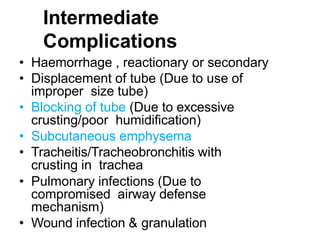 Intermediate
Complications
• Haemorrhage , reactionary or secondary
• Displacement of tube (Due to use of
improper size tube)
• Blocking of tube (Due to excessive
crusting/poor humidification)
• Subcutaneous emphysema
• Tracheitis/Tracheobronchitis with
crusting in trachea
• Pulmonary infections (Due to
compromised airway defense
mechanism)
• Wound infection & granulation
 