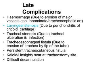 Late
Complications
• Haemorrhage (Due to erosion of major
vessels esp innominate/bracheocephalic art)
• Laryngeal stenosis (Due to perichondritis of
cricoid cartilage)
• Tracheal stenosis (Due to tracheal
ulceration & infection)
• Tracheoesophageal fistula (Due to
erosion of trachea by tip of the tube)
• Persistent tracheocutaneous fistula
• Keloid/Unsighty scar at tracheostomy site
• Difficult decannulation
 