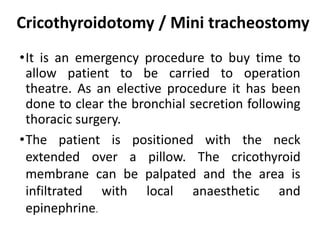 Cricothyroidotomy / Mini tracheostomy
•It is an emergency procedure to buy time to
allow patient to be carried to operation
theatre. As an elective procedure it has been
done to clear the bronchial secretion following
thoracic surgery.
•The patient is positioned with the neck
extended over a pillow. The cricothyroid
membrane can be palpated and the area is
infiltrated with local anaesthetic and
epinephrine.
 
