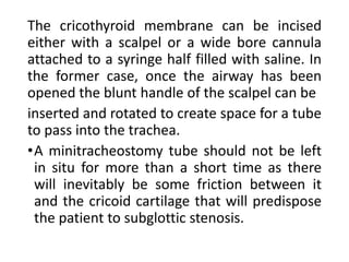 The cricothyroid membrane can be incised
either with a scalpel or a wide bore cannula
attached to a syringe half filled with saline. In
the former case, once the airway has been
opened the blunt handle of the scalpel can be
inserted and rotated to create space for a tube
to pass into the trachea.
•A minitracheostomy tube should not be left
in situ for more than a short time as there
will inevitably be some friction between it
and the cricoid cartilage that will predispose
the patient to subglottic stenosis.
 