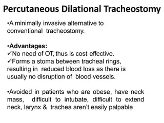 Percutaneous Dilational Tracheostomy
•A minimally invasive alternative to
conventional tracheostomy.
•Advantages:
No need of OT, thus is cost effective.
Forms a stoma between tracheal rings,
resulting in reduced blood loss as there is
usually no disruption of blood vessels.
•Avoided in patients who are obese, have neck
mass, difficult to intubate, difficult to extend
neck, larynx & trachea aren’t easily palpable
 