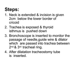 Steps:
1. Neck is extended & incision is given
2cm below the lower border of
cricoid
2. Trachea is exposed & thyroid
isthmus is pushed down
3. Bronchoscope is inserted to monitor the
passage of needle,guide wire & dilator
which are passed into trachea between
2nd & 3rd tracheal ring.
4. After dilatation tracheostomy tube
is inserted.
 