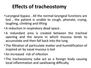 Effects of tracheostomy
•Laryngeal bypass . All the normal laryngeal functions are
lost , the patient is unable to cough, phonate, crying,
laughing, climbing and lifting
•A reduction in respiratory dead space .
•A redundant area is created between the tracheal
opening and the larynx in which mucous tends to
accumulate and then fall back into the lung.
•The filtration of particulate matter and humidification of
inspired air by nasal mucosa is lost
•An increased risk of infection
•The tracheostomy tube act as a foreign body causing
local inflammation and swallowing difficulty.
 