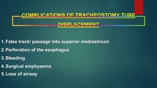 COMPLICATIONS OF TRACHEOSTOMY TUBE
DISPLACEMENT
1.False track/ passage into superior mediastinum
2.Perforation of the esophagus
3.Bleeding
4.Surgical emphysema
5.Loss of airway
 