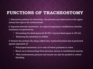 FUNCTIONS OF TRACHEOSTOMY
1. Alternative pathway for breathing– circumvents any obstruction in the upper
airway from lips to the tracheostome.
2. Improves alveolar ventilation-- In cases of respiratory insufficiency, alveolar
ventilation is improved by–
• Decreasing the dead space by 30-50% (normal dead space is 150 ml)
• Reducing the resistance to airflow.
3. Protects the airways. By using cuffed tube, tracheobronchial tree is protected
against aspiration of:
• Pharyngeal secretions, as in case of bulbar paralysis or coma.
• Blood, as in haemorrhage from pharynx, larynx or maxillofacial injuries
• With tracheostomy, pharynx and larynx can also be packed to control
bleeding.
 