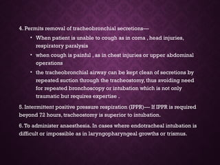 4. Permits removal of tracheobronchial secretions---
• When patient is unable to cough as in coma , head injuries,
respiratory paralysis
• when cough is painful , as in chest injuries or upper abdominal
operations
• the tracheobronchial airway can be kept clean of secretions by
repeated suction through the tracheostomy, thus avoiding need
for repeated bronchoscopy or intubation which is not only
traumatic but requires expertise .
5. Intermittent positive pressure respiration (IPPR)--- If IPPR is required
beyond 72 hours, tracheostomy is superior to intubation.
6.To administer anaesthesia. In cases where endotracheal intubation is
difficult or impossible as in laryngopharyngeal growths or trismus.
 