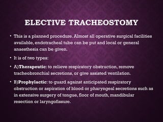 ELECTIVE TRACHEOSTOMY
• This is a planned procedure. Almost all operative surgical facilities
available, endotracheal tube can be put and local or general
anaesthesia can be given.
• It is of two types:
• A)Therapeutic: to relieve respiratory obstruction, remove
tracheobronchial secretions, or give assisted ventilation.
• B)Prophylactic: to guard against anticipated respiratory
obstruction or aspiration of blood or pharyngeal secretions such as
in extensive surgery of tongue, floor of mouth, mandibular
resection or laryngofissure.
 
