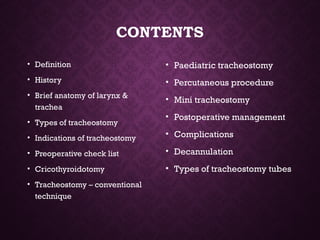 CONTENTS
• Definition
• History
• Brief anatomy of larynx &
trachea
• Types of tracheostomy
• Indications of tracheostomy
• Preoperative check list
• Cricothyroidotomy
• Tracheostomy – conventional
technique
• Paediatric tracheostomy
• Percutaneous procedure
• Mini tracheostomy
• Postoperative management
• Complications
• Decannulation
• Types of tracheostomy tubes
 