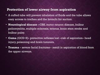 Protection of lower airway from aspiration
• A cuffed tube will prevent inhalation of fluids and the tube allows
easy access to trachea and the bronchi for suction.
• Neurological disease --GBS, motor neuron disease, bulbar
poliomyelitis, multiple sclerosis, tetanus, brain stem stroke and
bulbar palsy.
• Coma (GCS<8)- protective reflexes lost –risk of aspiration– head
injury, poisoning and brain tumours.
• Trauma – severe facial fractures-- result in aspiration of blood from
the upper airways.
 