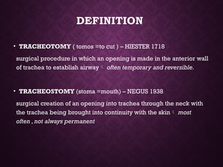 DEFINITION
• TRACHEOTOMY ( tomos =to cut ) – HIESTER 1718
surgical procedure in which an opening is made in the anterior wall
of trachea to establish airway often temporary and reversible.
• TRACHEOSTOMY (stoma =mouth) – NEGUS 1938
surgical creation of an opening into trachea through the neck with
the trachea being brought into continuity with the skin most
often ,not always permanent
 