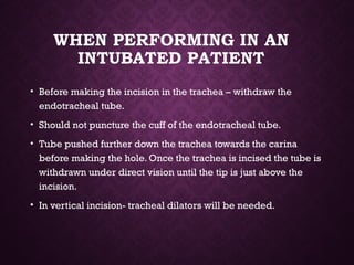 WHEN PERFORMING IN AN
INTUBATED PATIENT
• Before making the incision in the trachea – withdraw the
endotracheal tube.
• Should not puncture the cuff of the endotracheal tube.
• Tube pushed further down the trachea towards the carina
before making the hole. Once the trachea is incised the tube is
withdrawn under direct vision until the tip is just above the
incision.
• In vertical incision- tracheal dilators will be needed.
 