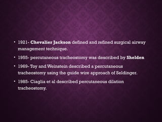 • 1921- Chevalier Jackson defined and refined surgical airway
management technique.
• 1955- percutaneous tracheostomy was described by Shelden
• 1969- Toy and Weinstein described a percutaneous
tracheostomy using the guide wire approach of Seldinger.
• 1985- Ciaglia et al described percutaneous dilation
tracheostomy.
 