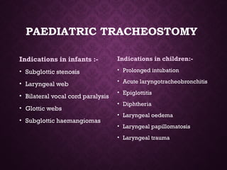 PAEDIATRIC TRACHEOSTOMY
Indications in infants :-
• Subglottic stenosis
• Laryngeal web
• Bilateral vocal cord paralysis
• Glottic webs
• Subglottic haemangiomas
Indications in children:-
• Prolonged intubation
• Acute laryngotracheobronchitis
• Epiglottitis
• Diphtheria
• Laryngeal oedema
• Laryngeal papillomatosis
• Laryngeal trauma
 