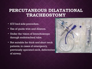 PERCUTANEOUS DILATATIONAL
TRACHEOSTOMY
• ICU bed side procedure.
• Use of guide wire and dilators.
• Under the vision of bronchoscope
through endotracheal tube.
• Not suitable for thick and short neck
patients, in cases of emergency,
previously operated neck, deformities
of airway.
 