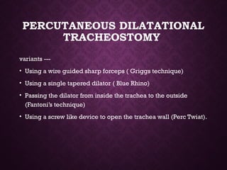 PERCUTANEOUS DILATATIONAL
TRACHEOSTOMY
variants ---
• Using a wire guided sharp forceps ( Griggs technique)
• Using a single tapered dilator ( Blue Rhino)
• Passing the dilator from inside the trachea to the outside
(Fantoni’s technique)
• Using a screw like device to open the trachea wall (Perc Twiat).
 