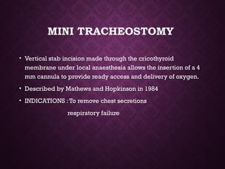 MINI TRACHEOSTOMY
• Vertical stab incision made through the cricothyroid
membrane under local anaesthesia allows the insertion of a 4
mm cannula to provide ready access and delivery of oxygen.
• Described by Mathews and Hopkinson in 1984
• INDICATIONS :To remove chest secretions
respiratory failure
 