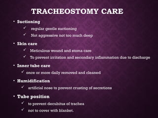 TRACHEOSTOMY CARE
• Suctioning
 regular gentle suctioning
 Not aggressive not too much deep
• Skin care
 Meticulous wound and stoma care
 To prevent irritation and secondary inflammation due to discharge
• Inner tube care
 once or more daily removed and cleaned
• Humidification
 artificial nose to prevent crusting of secretions
• Tube position
 to prevent decubitus of trachea
 not to cover with blanket.
 